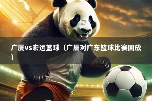 广厦vs宏远篮球（广厦对广东篮球比赛回放）