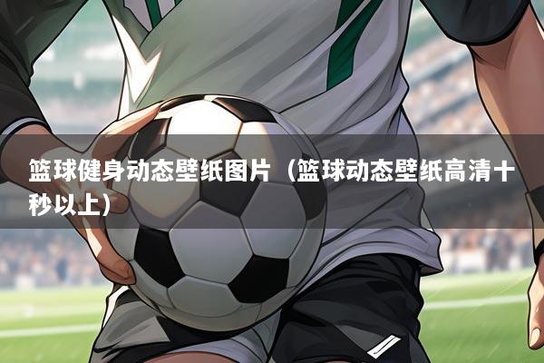 篮球健身动态壁纸图片(篮球动态壁纸高清十秒以上)