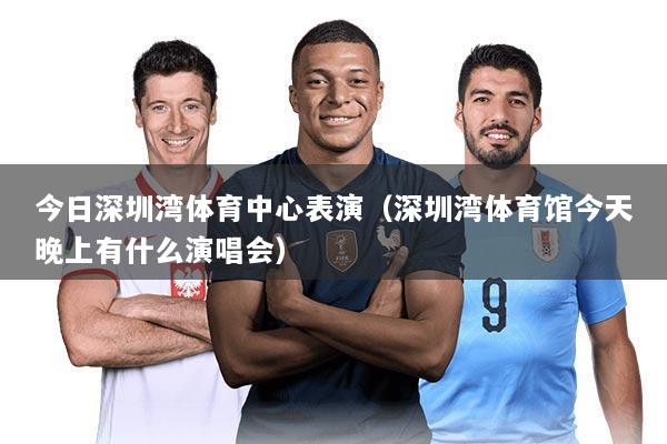 今日深圳湾体育中心表演(深圳湾体育馆今天晚上有什么演唱会)