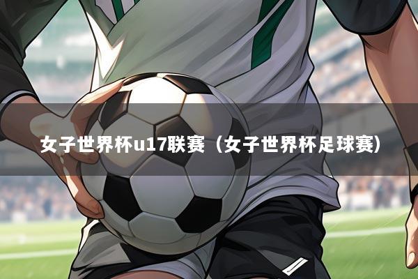 女子世界杯u17联赛(女子世界杯足球赛)