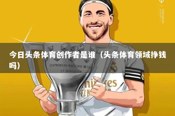 今日头条体育创作者是谁（头条体育领域挣钱吗）
