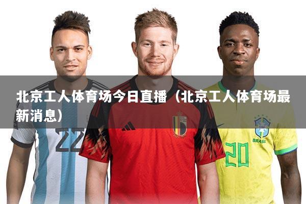 北京工人体育场今日直播(北京工人体育场最新消息)