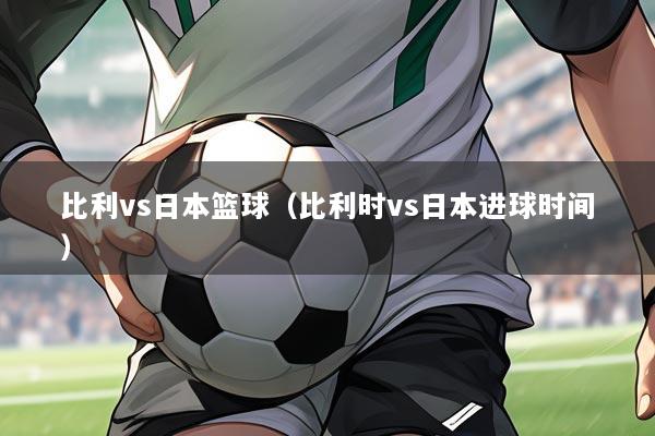 比利vs日本篮球(比利时vs日本进球时间)
