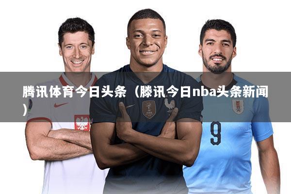 腾讯体育今日头条(滕讯今日nba头条新闻)