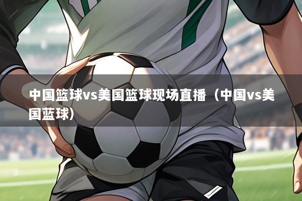 中国篮球vs美国篮球现场直播(中国vs美国蓝球)
