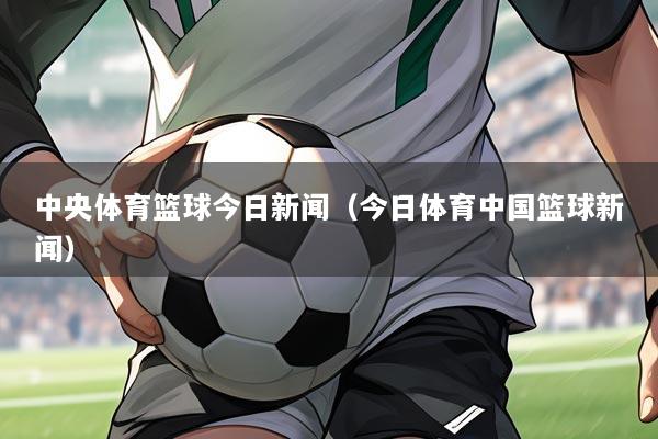 中央体育篮球今日新闻(今日体育中国篮球新闻)