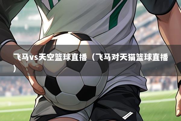 飞马vs天空篮球直播(飞马对天猫篮球直播)